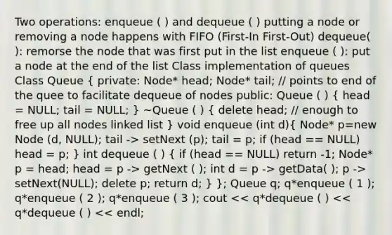 Two operations: enqueue ( ) and dequeue ( ) putting a node or removing a node happens with FIFO (First-In First-Out) dequeue( ): remorse the node that was first put in the list enqueue ( ): put a node at the end of the list Class implementation of queues Class Queue ( private: Node* head; Node* tail; // points to end of the quee to facilitate dequeue of nodes public: Queue ( ) { head = NULL; tail = NULL; ) ~Queue ( ) ( delete head; // enough to free up all nodes linked list ) void enqueue (int d)( Node* p=new Node (d, NULL); tail -> setNext (p); tail = p; if (head == NULL) head = p; ) int dequeue ( ) ( if (head == NULL) return -1; Node* p = head; head = p -> getNext ( ); int d = p -> getData( ); p -> setNext(NULL); delete p; return d; ) }; Queue q; q*enqueue ( 1 ); q*enqueue ( 2 ); q*enqueue ( 3 ); cout << q*dequeue ( ) << q*dequeue ( ) << endl;