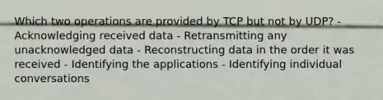 Which two operations are provided by TCP but not by UDP? - Acknowledging received data - Retransmitting any unacknowledged data - Reconstructing data in the order it was received - Identifying the applications - Identifying individual conversations