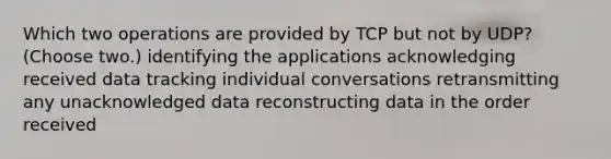 Which two operations are provided by TCP but not by UDP? (Choose two.) identifying the applications acknowledging received data tracking individual conversations retransmitting any unacknowledged data reconstructing data in the order received