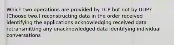 Which two operations are provided by TCP but not by UDP? (Choose two.) reconstructing data in the order received identifying the applications acknowledging received data retransmitting any unacknowledged data identifying individual conversations