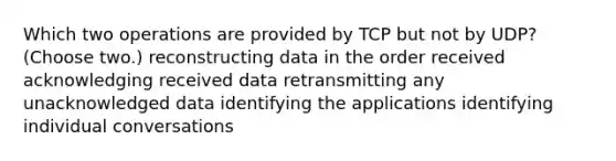 Which two operations are provided by TCP but not by UDP? (Choose two.) reconstructing data in the order received acknowledging received data retransmitting any unacknowledged data identifying the applications identifying individual conversations