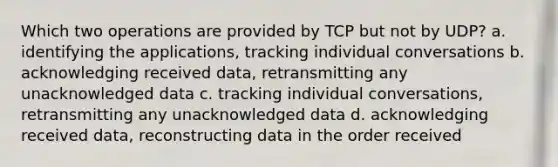 Which two operations are provided by TCP but not by UDP? a. identifying the applications, tracking individual conversations b. acknowledging received data, retransmitting any unacknowledged data c. tracking individual conversations, retransmitting any unacknowledged data d. acknowledging received data, reconstructing data in the order received