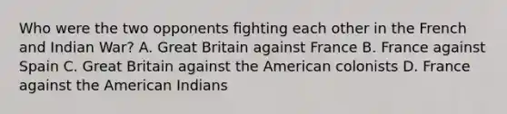 Who were the two opponents ﬁghting each other in the French and Indian War? A. Great Britain against France B. France against Spain C. Great Britain against the American colonists D. France against the American Indians