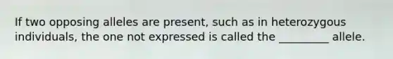 If two opposing alleles are present, such as in heterozygous individuals, the one not expressed is called the _________ allele.