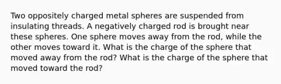 Two oppositely charged metal spheres are suspended from insulating threads. A negatively charged rod is brought near these spheres. One sphere moves away from the rod, while the other moves toward it. What is the charge of the sphere that moved away from the rod? What is the charge of the sphere that moved toward the rod?