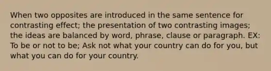 When two opposites are introduced in the same sentence for contrasting effect; the presentation of two contrasting images; the ideas are balanced by word, phrase, clause or paragraph. EX: To be or not to be; Ask not what your country can do for you, but what you can do for your country.