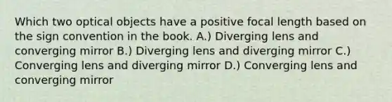 Which two optical objects have a positive focal length based on the sign convention in the book. A.) Diverging lens and converging mirror B.) Diverging lens and diverging mirror C.) Converging lens and diverging mirror D.) Converging lens and converging mirror