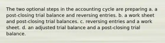 The two optional steps in <a href='https://www.questionai.com/knowledge/k10xCJF4P3-the-accounting-cycle' class='anchor-knowledge'>the accounting cycle</a> are preparing a. a post-closing trial balance and <a href='https://www.questionai.com/knowledge/k0IXR9FSMO-reversing-entries' class='anchor-knowledge'>reversing entries</a>. b. a work sheet and post-closing trial balances. c. reversing entries and a work sheet. d. an adjusted trial balance and a post-closing trial balance.