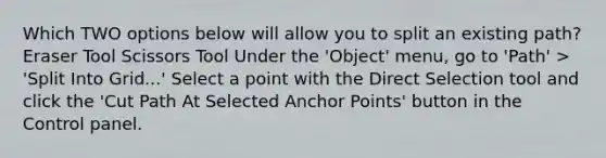 Which TWO options below will allow you to split an existing path? Eraser Tool Scissors Tool Under the 'Object' menu, go to 'Path' > 'Split Into Grid...' Select a point with the Direct Selection tool and click the 'Cut Path At Selected Anchor Points' button in the Control panel.