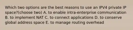 Which two options are the best reasons to use an IPV4 private IP space?(choose two) A. to enable intra-enterprise communication B. to implement NAT C. to connect applications D. to conserve global address space E. to manage routing overhead