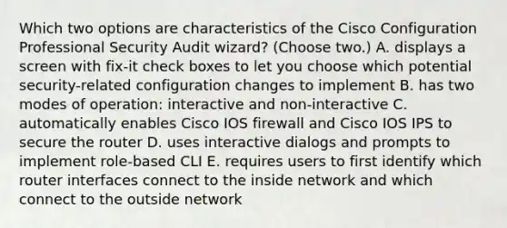 Which two options are characteristics of the Cisco Configuration Professional Security Audit wizard? (Choose two.) A. displays a screen with fix-it check boxes to let you choose which potential security-related configuration changes to implement B. has two modes of operation: interactive and non-interactive C. automatically enables Cisco IOS firewall and Cisco IOS IPS to secure the router D. uses interactive dialogs and prompts to implement role-based CLI E. requires users to first identify which router interfaces connect to the inside network and which connect to the outside network