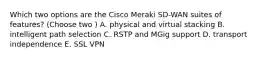 Which two options are the Cisco Meraki SD-WAN suites of features? (Choose two ) A. physical and virtual stacking B. intelligent path selection C. RSTP and MGig support D. transport independence E. SSL VPN