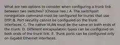 What are two options to consider when configuring a trunk link between two switches? (Choose two.) A. The switchport nonegotiate command must be configured for trunks that use DTP. B. Port security cannot be configured on the trunk interfaces. C. The native VLAN must be the same on both ends of the trunk. D. Different encapsulation types can be configured on both ends of the trunk link. E. Trunk ports can be configured only on Gigabit Ethernet interfaces.