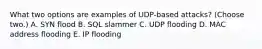 What two options are examples of UDP-based attacks? (Choose two.) A. SYN flood B. SQL slammer C. UDP flooding D. MAC address flooding E. IP flooding