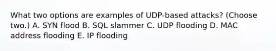 What two options are examples of UDP-based attacks? (Choose two.) A. SYN flood B. SQL slammer C. UDP flooding D. MAC address flooding E. IP flooding