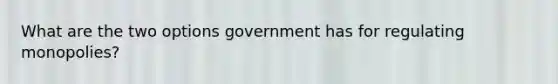 What are the two options government has for regulating monopolies?