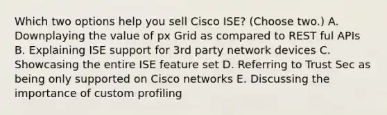 Which two options help you sell Cisco ISE? (Choose two.) A. Downplaying the value of px Grid as compared to REST ful APIs B. Explaining ISE support for 3rd party network devices C. Showcasing the entire ISE feature set D. Referring to Trust Sec as being only supported on Cisco networks E. Discussing the importance of custom profiling