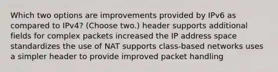 Which two options are improvements provided by IPv6 as compared to IPv4? (Choose two.) header supports additional fields for complex packets increased the IP address space standardizes the use of NAT supports class-based networks uses a simpler header to provide improved packet handling