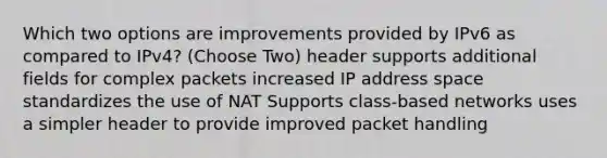 Which two options are improvements provided by IPv6 as compared to IPv4? (Choose Two) header supports additional fields for complex packets increased IP address space standardizes the use of NAT Supports class-based networks uses a simpler header to provide improved packet handling