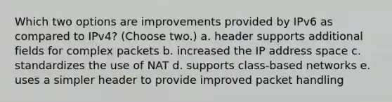 Which two options are improvements provided by IPv6 as compared to IPv4? (Choose two.) a. header supports additional fields for complex packets b. increased the IP address space c. standardizes the use of NAT d. supports class-based networks e. uses a simpler header to provide improved packet handling