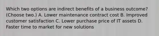 Which two options are indirect benefits of a business outcome? (Choose two.) A. Lower maintenance contract cost B. Improved customer satisfaction C. Lower purchase price of IT assets D. Faster time to market for new solutions