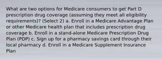 What are two options for Medicare consumers to get Part D prescription drug coverage (assuming they meet all eligibility requirements)? (Select 2) a. Enroll in a Medicare Advantage Plan or other Medicare health plan that includes prescription drug coverage b. Enroll in a stand-alone Medicare Prescription Drug Plan (PDP) c. Sign up for a pharmacy savings card through their local pharmacy d. Enroll in a Medicare Supplement Insurance Plan