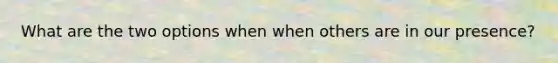 What are the two options when when others are in our presence?