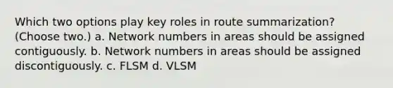 Which two options play key roles in route summarization? (Choose two.) a. Network numbers in areas should be assigned contiguously. b. Network numbers in areas should be assigned discontiguously. c. FLSM d. VLSM