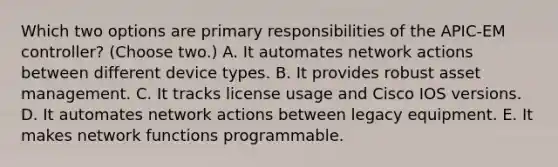 Which two options are primary responsibilities of the APIC-EM controller? (Choose two.) A. It automates network actions between different device types. B. It provides robust asset management. C. It tracks license usage and Cisco IOS versions. D. It automates network actions between legacy equipment. E. It makes network functions programmable.