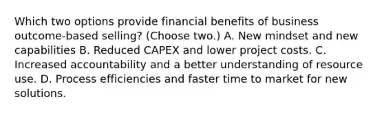 Which two options provide financial benefits of business outcome-based selling? (Choose two.) A. New mindset and new capabilities B. Reduced CAPEX and lower project costs. C. Increased accountability and a better understanding of resource use. D. Process efficiencies and faster time to market for new solutions.