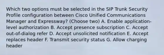 Which two options must be selected in the SIP Trunk Security Profile configuration between Cisco Unified Communications Manager and Expressway? (Choose two) A. Enable application-level authorization B. Accept presence subscription C. Accept out-of-dialog refer D. Accept unsolicited notification E. Accept replaces header F. Transmit security status G. Allow charging header