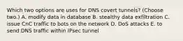 Which two options are uses for DNS covert tunnels? (Choose two.) A. modify data in database B. stealthy data exfiltration C. issue CnC traffic to bots on the network D. DoS attacks E. to send DNS traffic within IPsec tunnel