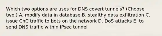 Which two options are uses for DNS covert tunnels? (Choose two.) A. modify data in database B. stealthy data exfiltration C. issue CnC traffic to bots on the network D. DoS attacks E. to send DNS traffic within IPsec tunnel