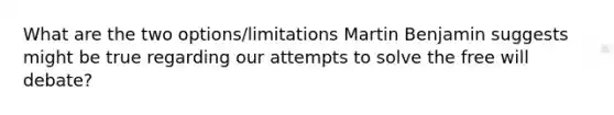 What are the two options/limitations Martin Benjamin suggests might be true regarding our attempts to solve the free will debate?