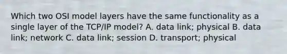 Which two OSI model layers have the same functionality as a single layer of the TCP/IP model? A. data link; physical B. data link; network C. data link; session D. transport; physical