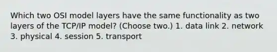 Which two OSI model layers have the same functionality as two layers of the TCP/IP model? (Choose two.) 1. data link 2. network 3. physical 4. session 5. transport