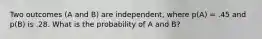 Two outcomes (A and B) are independent, where p(A) = .45 and p(B) is .28. What is the probability of A and B?