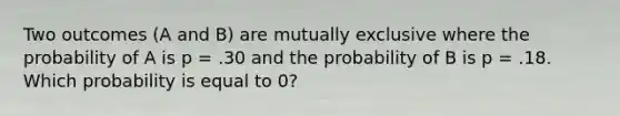 Two outcomes (A and B) are mutually exclusive where the probability of A is p = .30 and the probability of B is p = .18. Which probability is equal to 0?