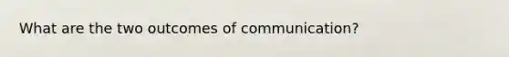 What are the two outcomes of communication?