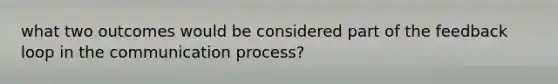 what two outcomes would be considered part of the feedback loop in the communication process?