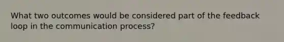 What two outcomes would be considered part of the feedback loop in <a href='https://www.questionai.com/knowledge/kTysIo37id-the-communication-process' class='anchor-knowledge'>the communication process</a>?