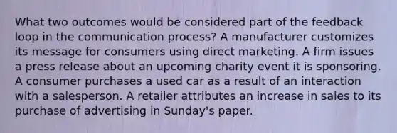 What two outcomes would be considered part of the feedback loop in the communication process? A manufacturer customizes its message for consumers using direct marketing. A firm issues a press release about an upcoming charity event it is sponsoring. A consumer purchases a used car as a result of an interaction with a salesperson. A retailer attributes an increase in sales to its purchase of advertising in Sunday's paper.