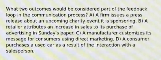 What two outcomes would be considered part of the feedback loop in the communication process? A) A firm issues a press release about an upcoming charity event it is sponsoring. B) A retailer attributes an increase in sales to its purchase of advertising in Sunday's paper. C) A manufacturer customizes its message for consumers using direct marketing. D) A consumer purchases a used car as a result of the interaction with a salesperson.