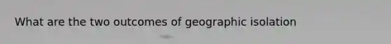 What are the two outcomes of geographic isolation