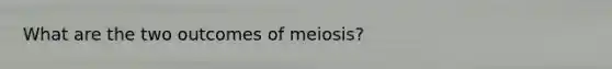 What are the two outcomes of meiosis?