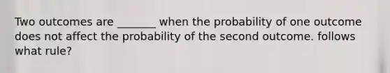 Two outcomes are _______ when the probability of one outcome does not affect the probability of the second outcome. follows what rule?