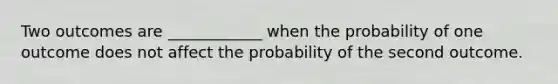 Two outcomes are ____________ when the probability of one outcome does not affect the probability of the second outcome.