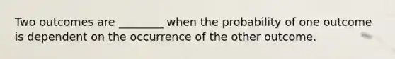 Two outcomes are ________ when the probability of one outcome is dependent on the occurrence of the other outcome.