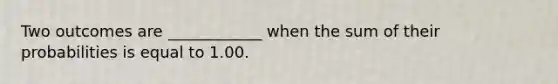 Two outcomes are ____________ when the sum of their probabilities is equal to 1.00.