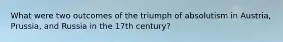 What were two outcomes of the triumph of absolutism in Austria, Prussia, and Russia in the 17th century?